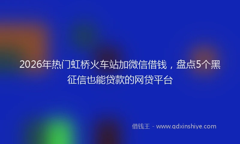 2026年热门虹桥火车站加微信借钱，盘点5个黑征信也能贷款的网贷平台