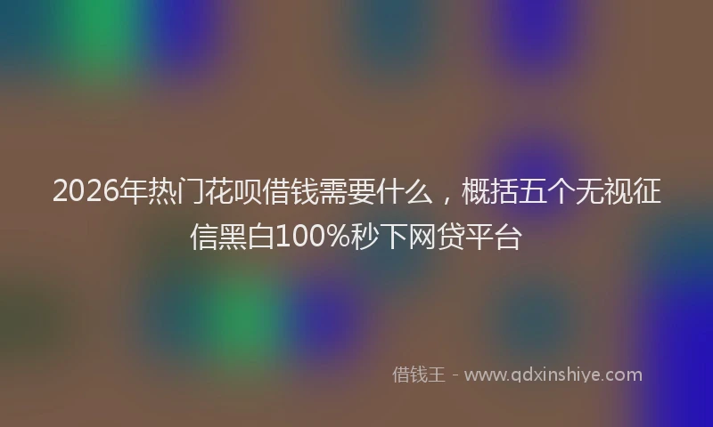 2026年热门花呗借钱需要什么，概括五个无视征信黑白100%秒下网贷平台