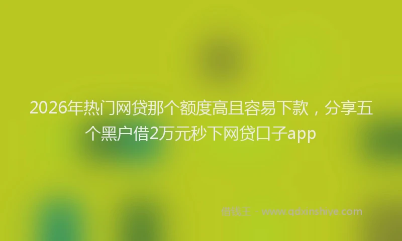 2026年热门网贷那个额度高且容易下款，分享五个黑户借2万元秒下网贷口子app