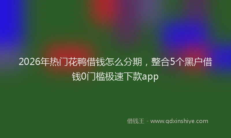 2026年热门花鸭借钱怎么分期,整合5个黑户借钱0门槛极速下款app