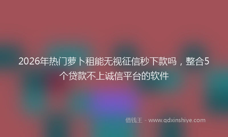 2026年热门萝卜租能无视征信秒下款吗，整合5个贷款不上诚信平台的软件
