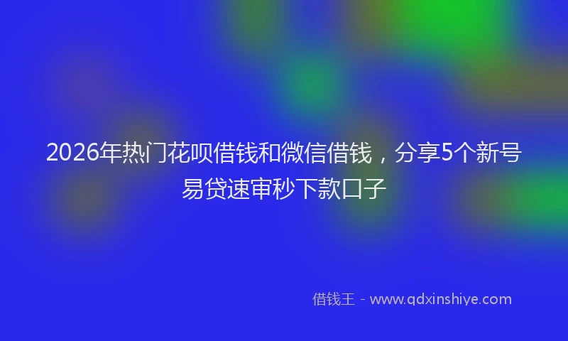 2026年热门花呗借钱和微信借钱，分享5个新号易贷速审秒下款口子