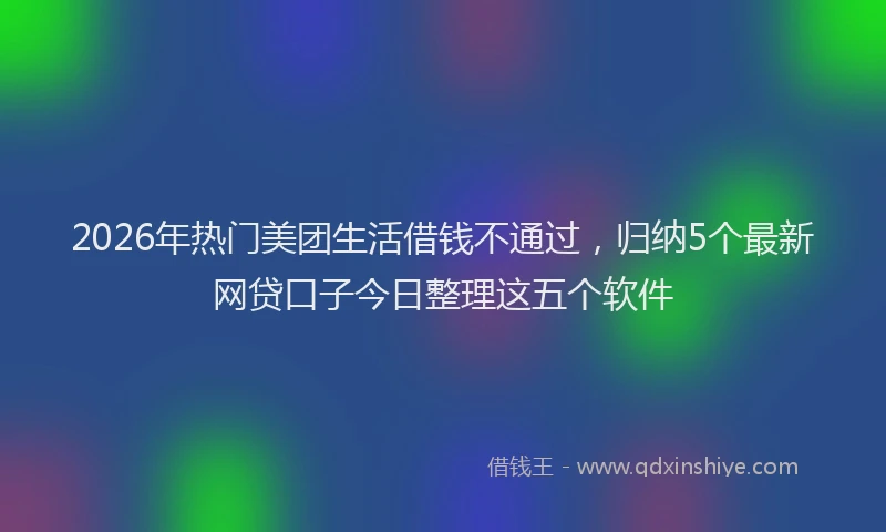 2026年热门美团生活借钱不通过，归纳5个最新网贷口子今日整理这五个软件