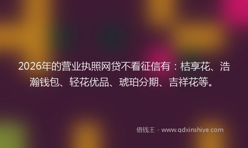 2026年的营业执照网贷不看征信有：桔享花、浩瀚钱包、轻花优品、琥珀分期、吉祥花等。