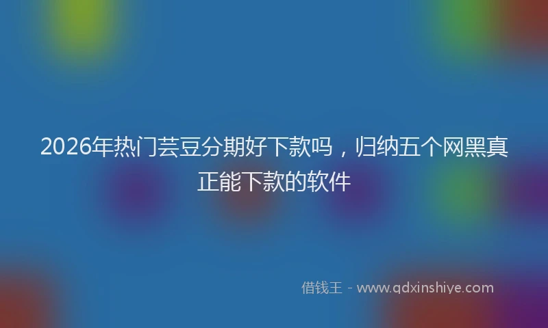 2026年热门芸豆分期好下款吗，归纳五个网黑真正能下款的软件