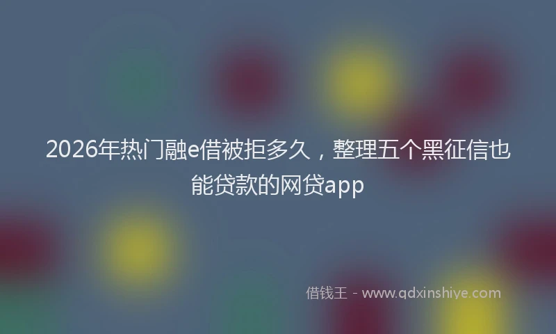 2026年热门融e借被拒多久,整理五个黑征信也能贷款的网贷app