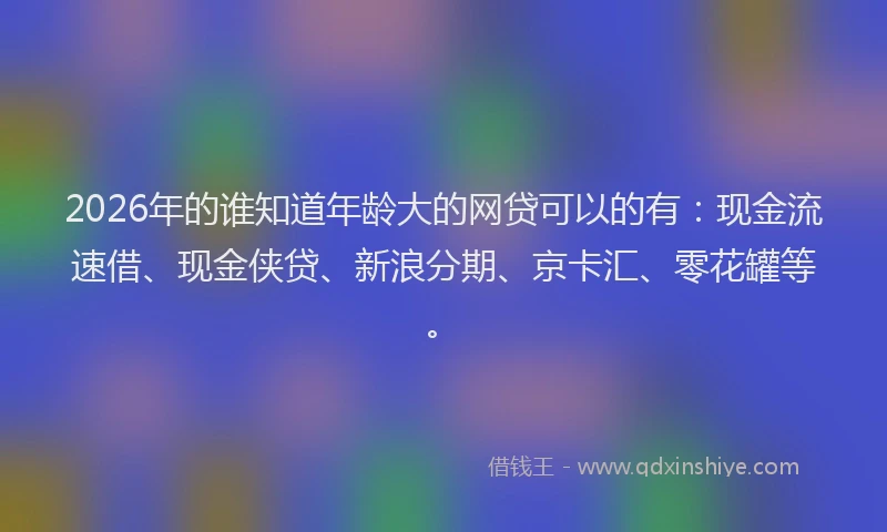 2026年的谁知道年龄大的网贷可以的有：现金流速借、现金侠贷、新浪分期、京卡汇、零花罐等。
