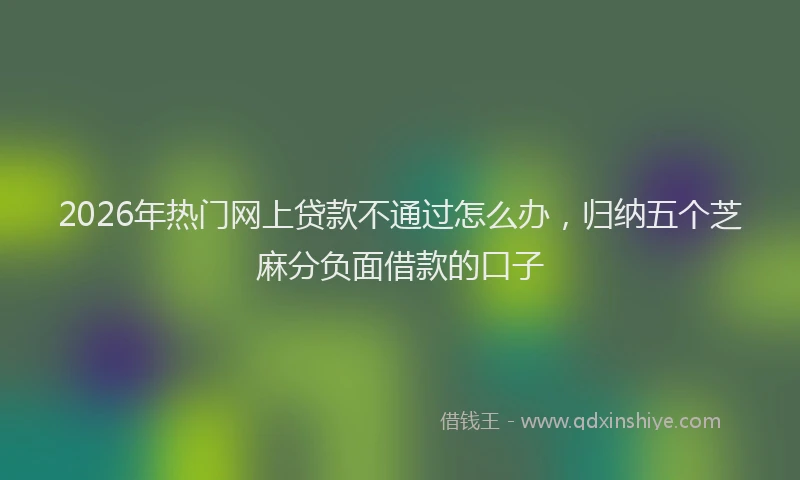 2026年热门网上贷款不通过怎么办，归纳五个芝麻分负面借款的口子