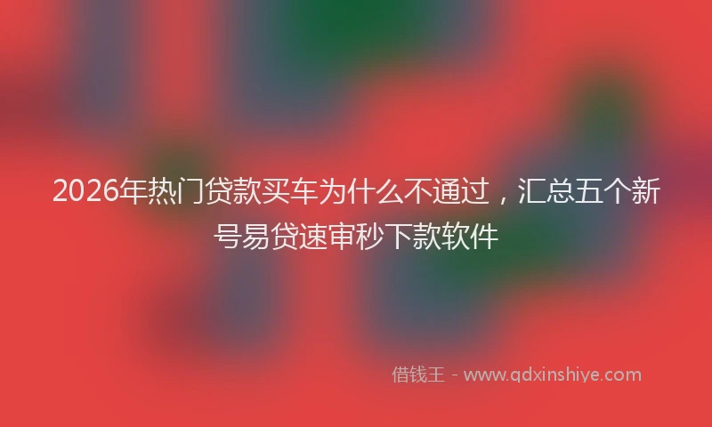2026年热门贷款买车为什么不通过，汇总五个新号易贷速审秒下款软件