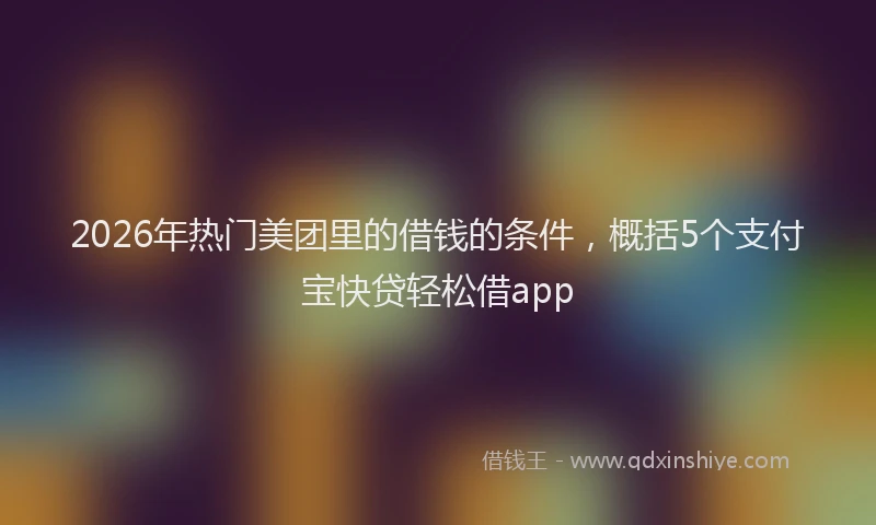 2026年热门美团里的借钱的条件，概括5个支付宝快贷轻松借app