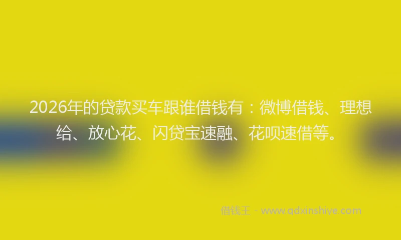 2026年的贷款买车跟谁借钱有:微博借钱、理想给、放心花、闪贷宝速融、花呗速借等。
