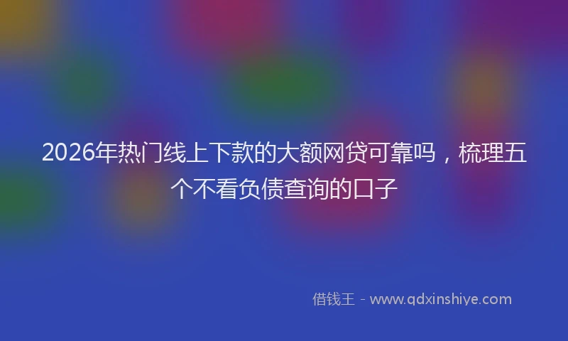 2026年热门线上下款的大额网贷可靠吗，梳理五个不看负债查询的口子