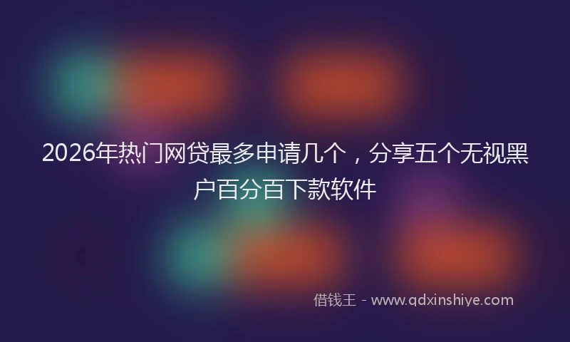 2026年热门网贷最多申请几个，分享五个无视黑户百分百下款软件