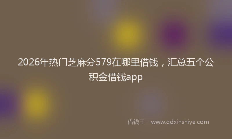 2026年热门芝麻分579在哪里借钱，汇总五个公积金借钱app