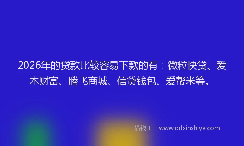 2026年的贷款比较容易下款的有：微粒快贷、爱木财富、腾飞商城、信贷钱包、爱帮米等。