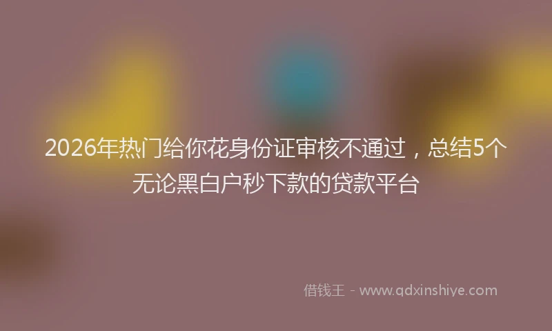 2026年热门给你花身份证审核不通过，总结5个无论黑白户秒下款的贷款平台