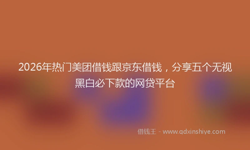 2026年热门美团借钱跟京东借钱,分享五个无视黑白必下款的网贷平台