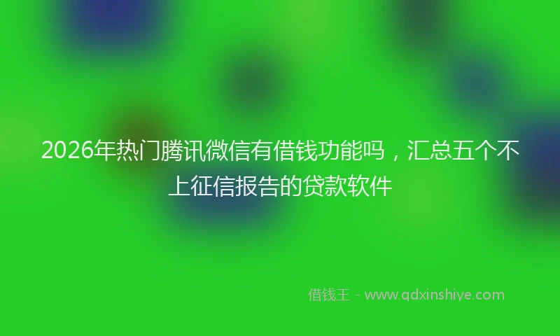 2026年热门腾讯微信有借钱功能吗，汇总五个不上征信报告的贷款软件