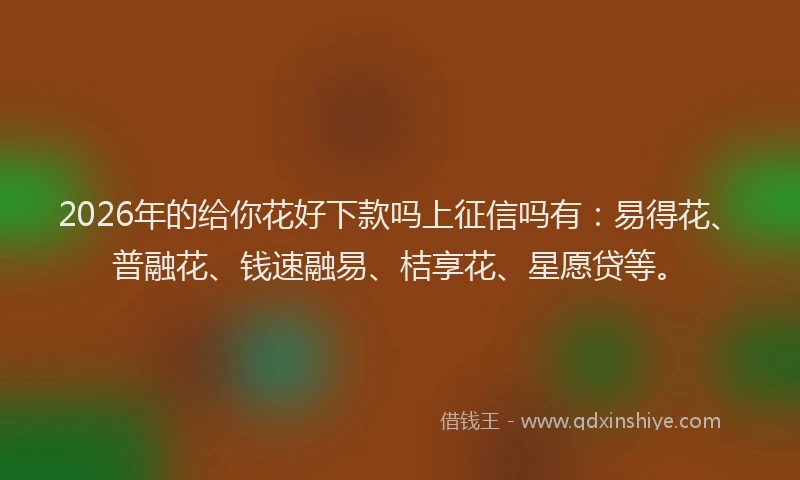 2026年的给你花好下款吗上征信吗有：易得花、普融花、钱速融易、桔享花、星愿贷等。