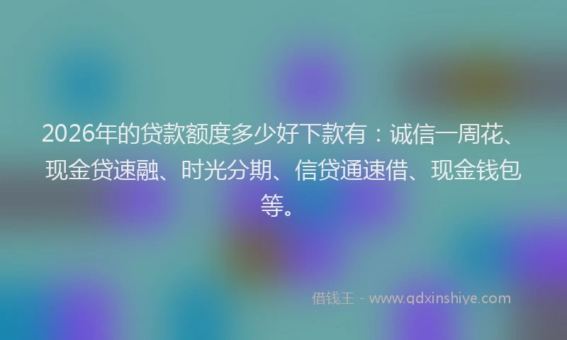 2026年的贷款额度多少好下款有：诚信一周花、现金贷速融、时光分期、信贷通速借、现金钱包等。
