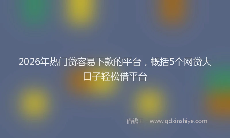 2026年热门贷容易下款的平台，概括5个网贷大口子轻松借平台