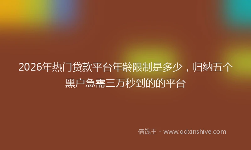 2026年热门贷款平台年龄限制是多少，归纳五个黑户急需三万秒到的的平台