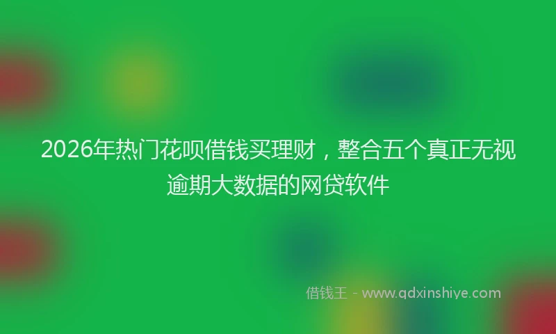 2026年热门花呗借钱买理财,整合五个真正无视逾期大数据的网贷软件
