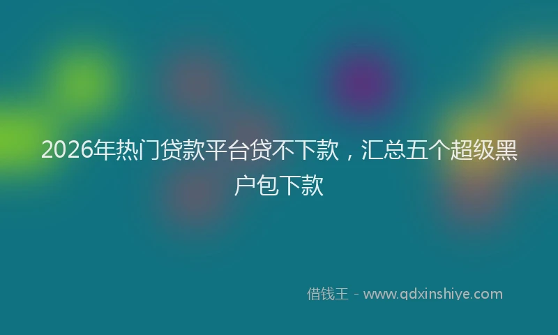 2026年热门贷款平台贷不下款，汇总五个超级黑户包下款