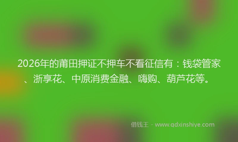 2026年的莆田押证不押车不看征信有：钱袋管家、浙享花、中原消费金融、嗨购、葫芦花等。