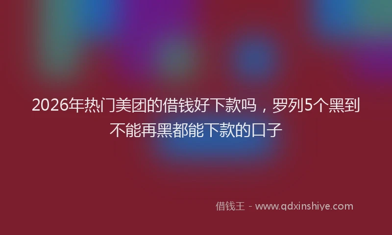 2026年热门美团的借钱好下款吗,罗列5个黑到不能再黑都能下款的口子