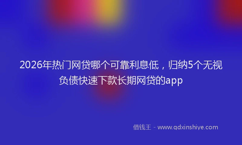 2026年热门网贷哪个可靠利息低，归纳5个无视负债快速下款长期网贷的app