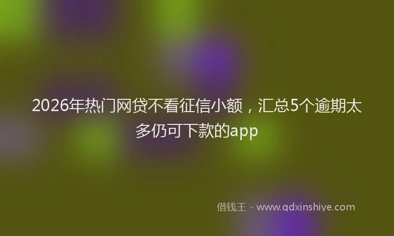 2026年热门网贷不看征信小额，汇总5个逾期太多仍可下款的app