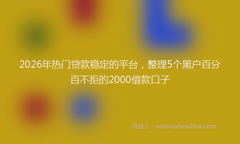 2026年热门贷款稳定的平台，整理5个黑户百分百不拒的2000借款口子