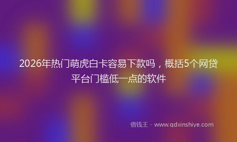 2026年热门萌虎白卡容易下款吗，概括5个网贷平台门槛低一点的软件