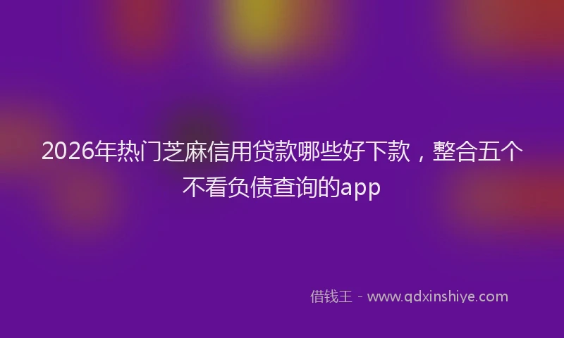 2026年热门芝麻信用贷款哪些好下款，整合五个不看负债查询的app