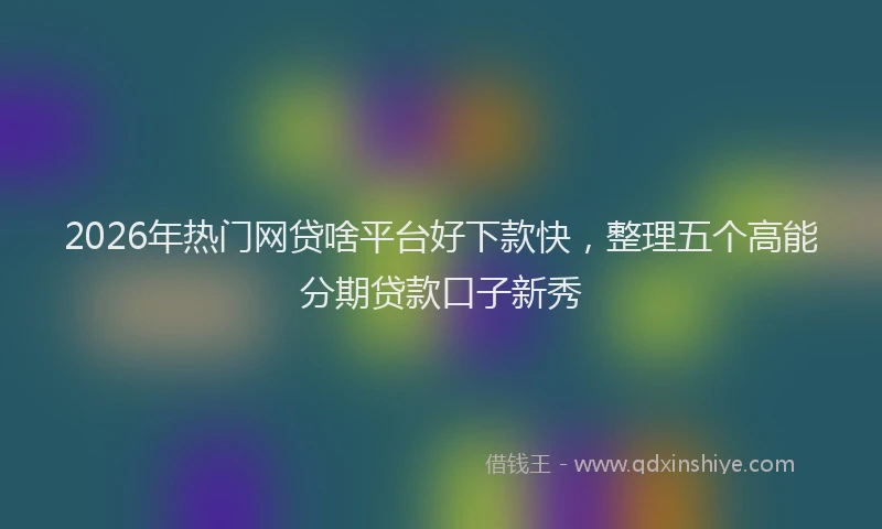 2026年热门网贷啥平台好下款快,整理五个高能分期贷款口子新秀