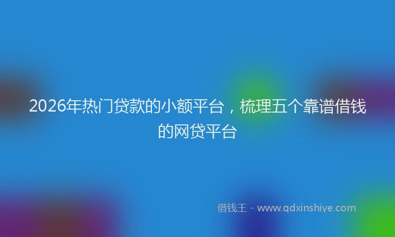 2026年热门贷款的小额平台，梳理五个靠谱借钱的网贷平台