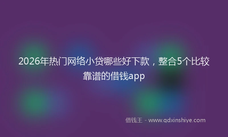 2026年热门网络小贷哪些好下款，整合5个比较靠谱的借钱app
