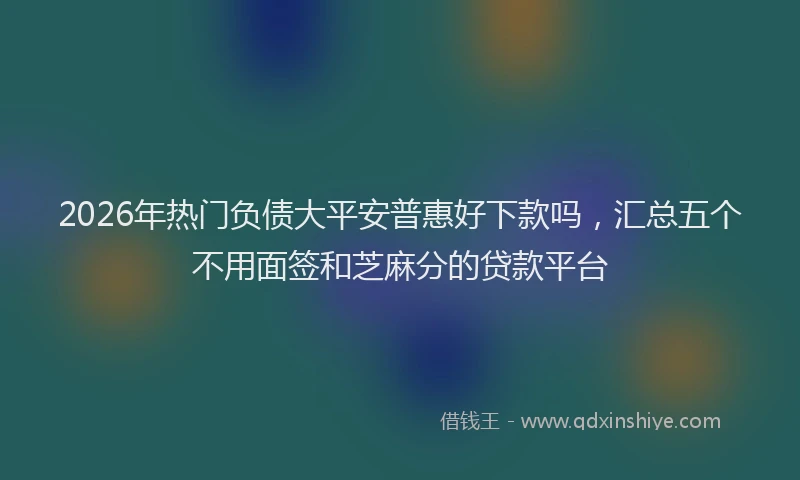 2026年热门负债大平安普惠好下款吗，汇总五个不用面签和芝麻分的贷款平台