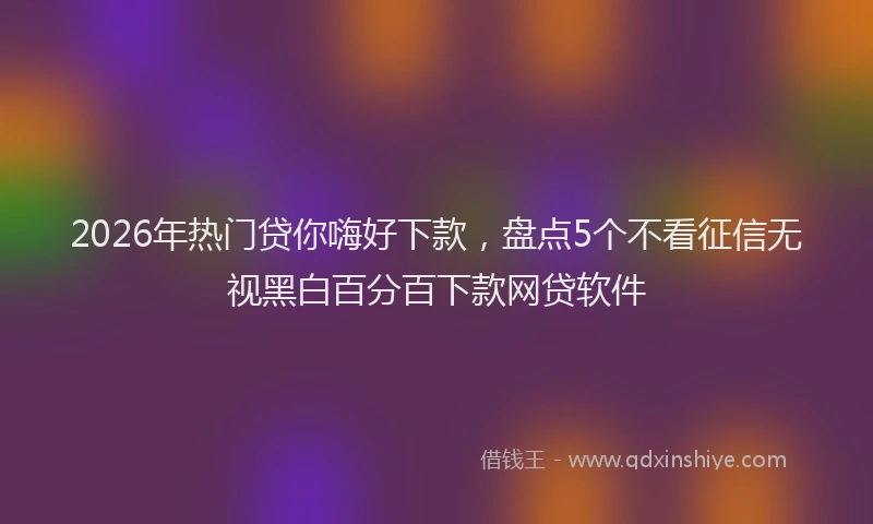 2026年热门贷你嗨好下款,盘点5个不看征信无视黑白百分百下款网贷软件