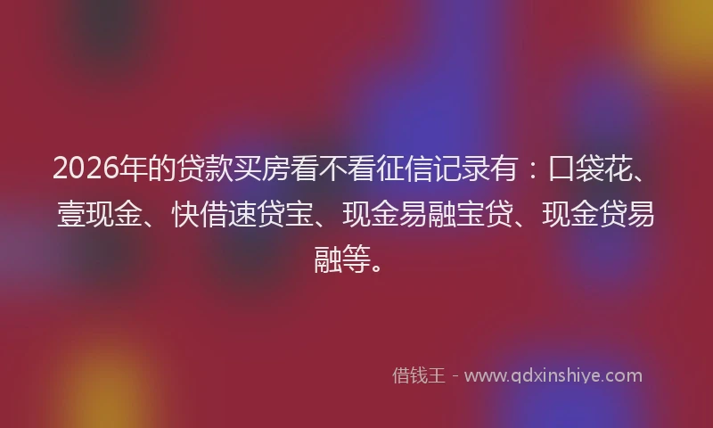 2026年的贷款买房看不看征信记录有:口袋花、壹现金、快借速贷宝、现金易融宝贷、现金贷易融等。