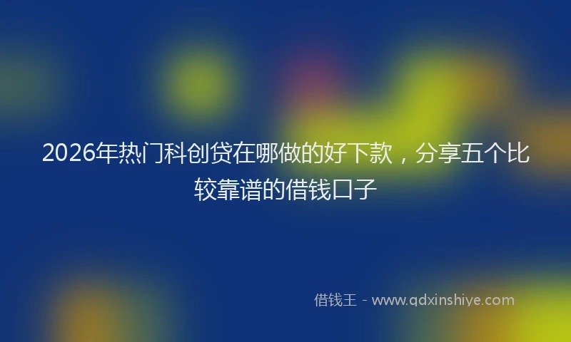 2026年热门科创贷在哪做的好下款，分享五个比较靠谱的借钱口子