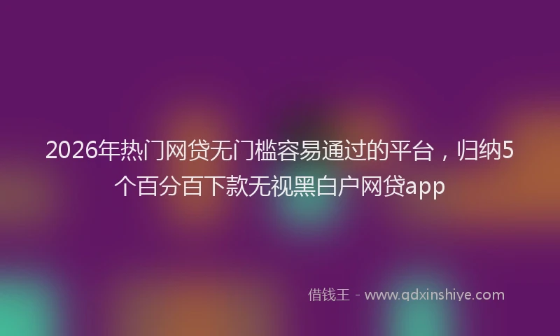 2026年热门网贷无门槛容易通过的平台，归纳5个百分百下款无视黑白户网贷app