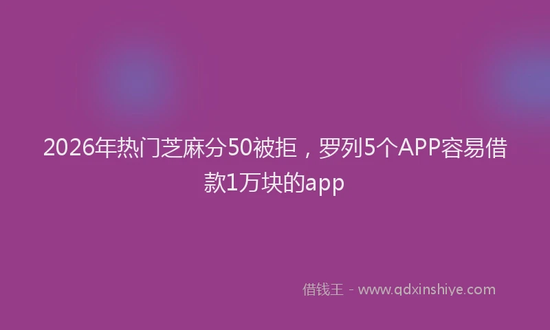 2026年热门芝麻分50被拒，罗列5个APP容易借款1万块的app