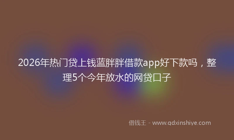 2026年热门贷上钱蓝胖胖借款app好下款吗，整理5个今年放水的网贷口子