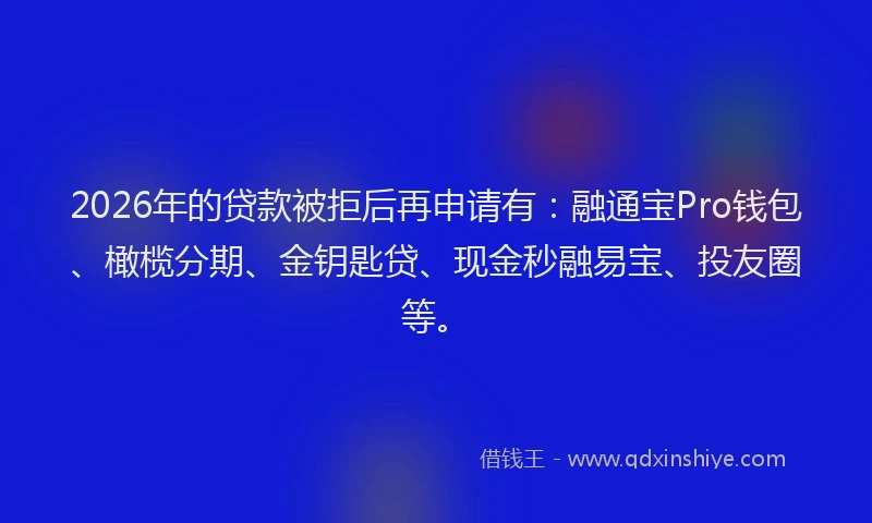 2026年的贷款被拒后再申请有：融通宝Pro钱包、橄榄分期、金钥匙贷、现金秒融易宝、投友圈等。