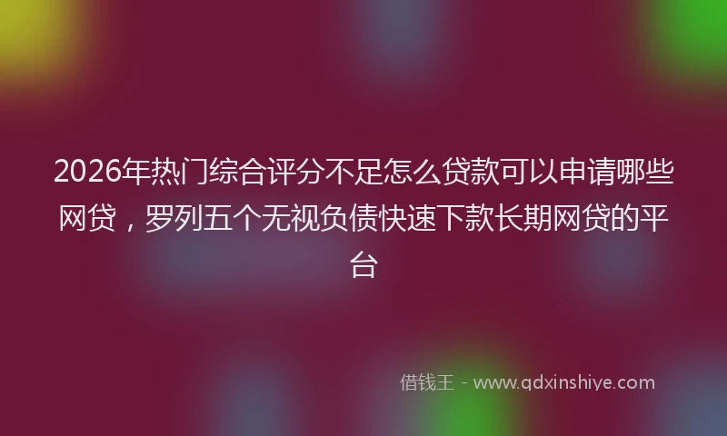 2026年热门综合评分不足怎么贷款可以申请哪些网贷，罗列五个无视负债快速下款长期网贷的平台
