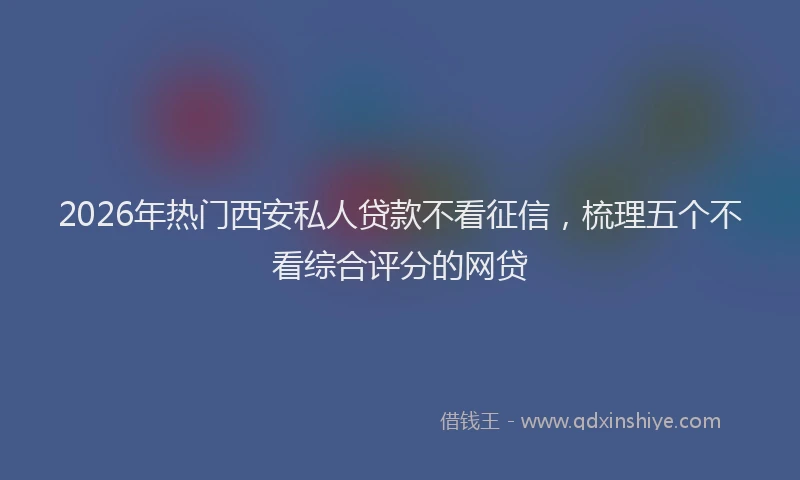 2026年热门西安私人贷款不看征信，梳理五个不看综合评分的网贷