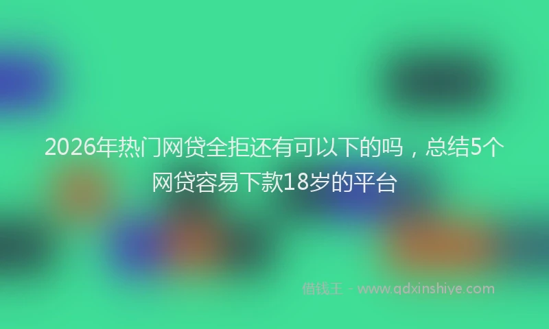 2026年热门网贷全拒还有可以下的吗，总结5个网贷容易下款18岁的平台
