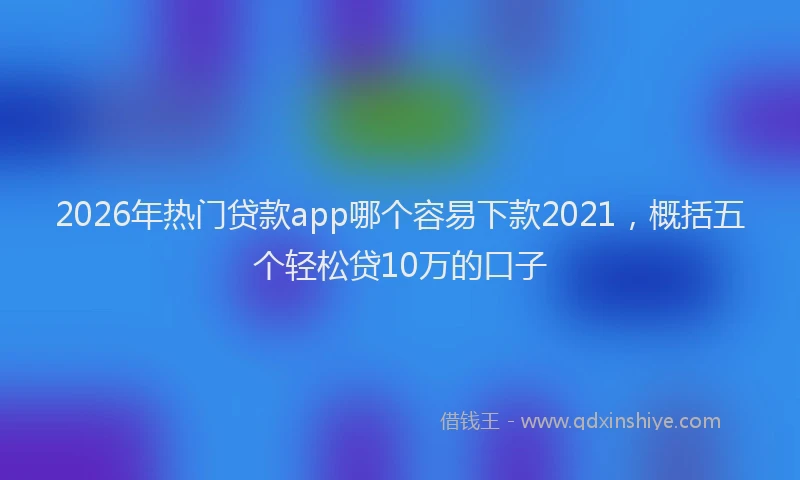 2026年热门贷款app哪个容易下款2021，概括五个轻松贷10万的口子